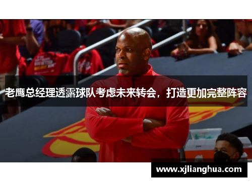 老鹰总经理透露球队考虑未来转会，打造更加完整阵容